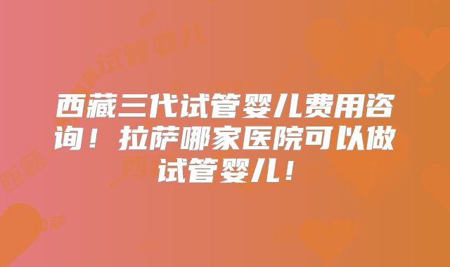 西藏三代试管婴儿费用咨询!拉萨哪家医院可以做试管婴儿!