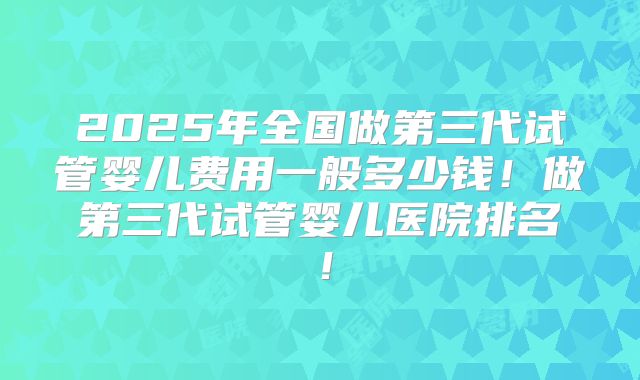 2025年全国做第三代试管婴儿费用一般多少钱！做第三代试管婴儿医院排名！