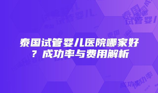 泰国试管婴儿医院哪家好?成功率与费用解析