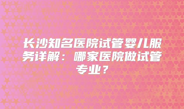 长沙知名医院试管婴儿服务详解：哪家医院做试管专业？