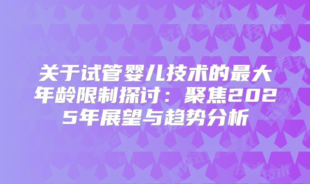 关于试管婴儿技术的最大年龄限制探讨：聚焦2025年展望与趋势分析