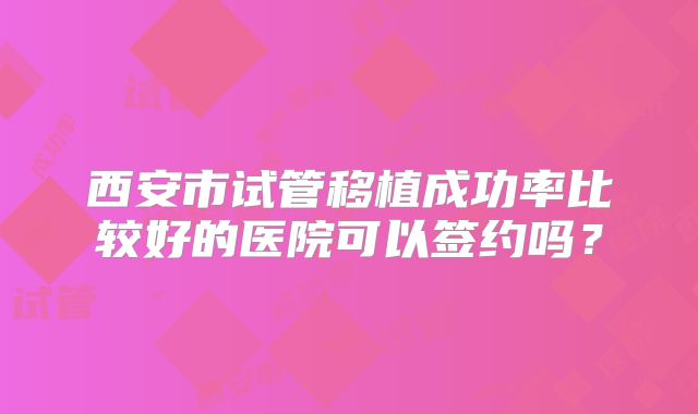 西安市试管移植成功率比较好的医院可以签约吗？