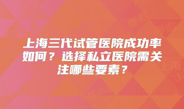 上海三代试管医院成功率如何?选择私立医院需关注哪些要素?