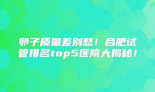 卵子质量差别愁!合肥试管排名top5医院大揭秘!