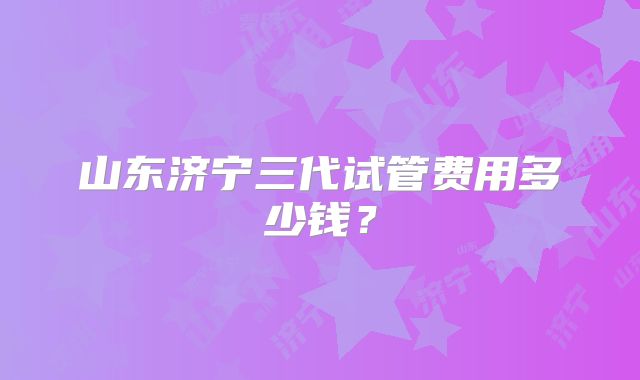 山东济宁三代试管费用多少钱?