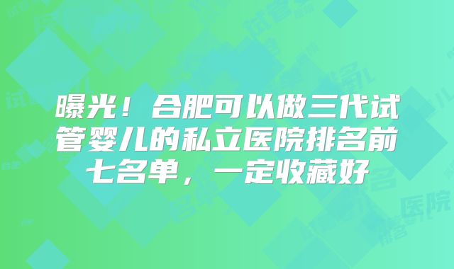 曝光！合肥可以做三代试管婴儿的私立医院排名前七名单，一定收藏好