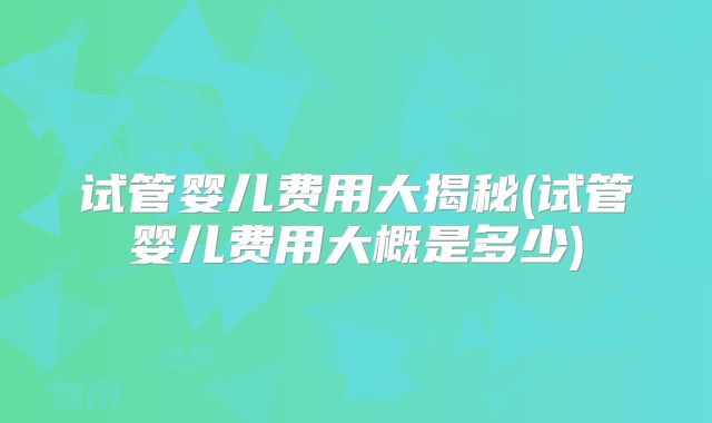 试管婴儿费用大揭秘(试管婴儿费用大概是多少)