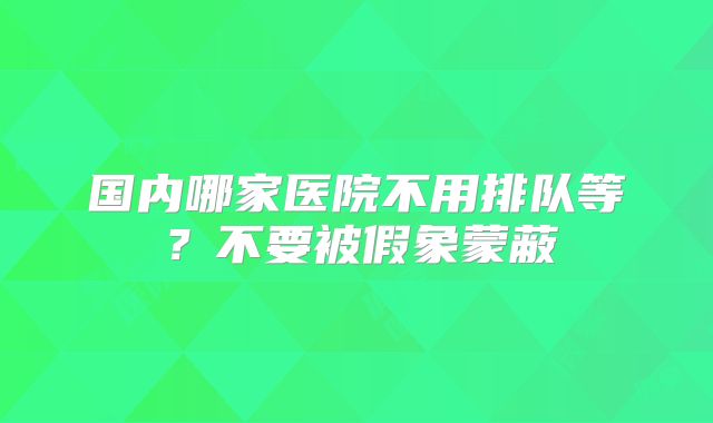 国内哪家医院不用排队等？不要被假象蒙蔽