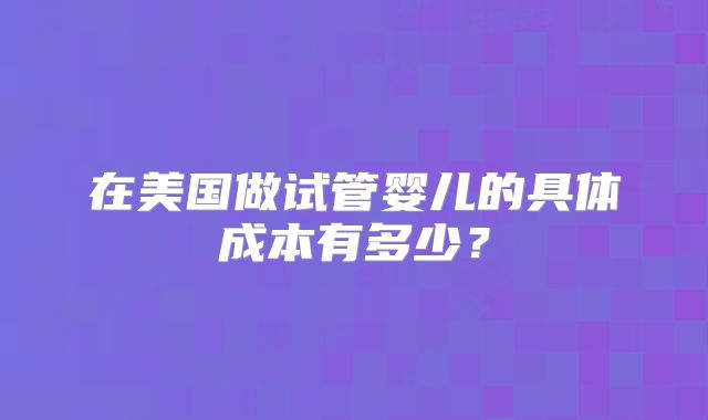 在美国做试管婴儿的具体成本有多少？