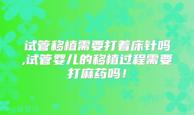 试管移植需要打着床针吗,试管婴儿的移植过程需要打麻药吗！