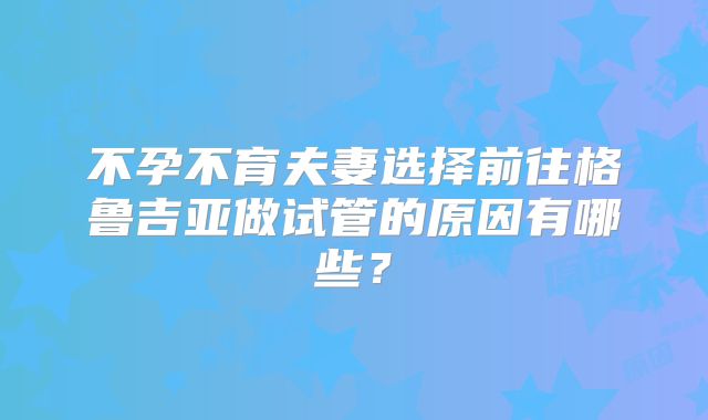 不孕不育夫妻选择前往格鲁吉亚做试管的原因有哪些?