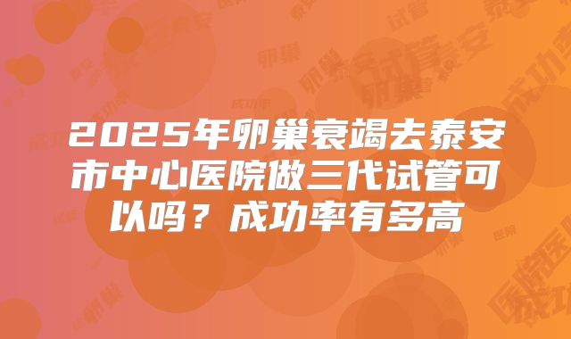 2025年卵巢衰竭去泰安市中心医院做三代试管可以吗？成功率有多高