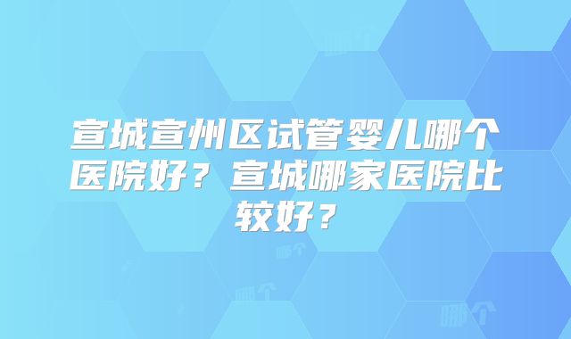 宣城宣州区试管婴儿哪个医院好？宣城哪家医院比较好？
