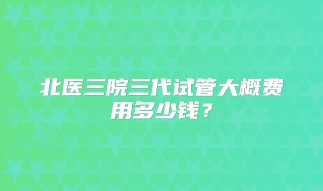 北医三院三代试管大概费用多少钱？
