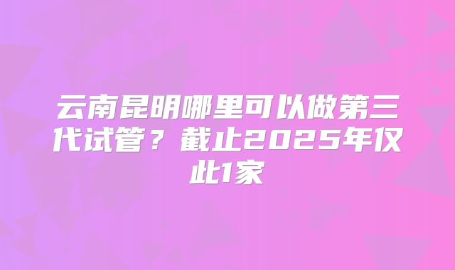 云南昆明哪里可以做第三代试管？截止2025年仅此1家