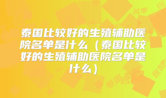 泰国比较好的生殖辅助医院名单是什么(泰国比较好的生殖辅助医院名单是什么)