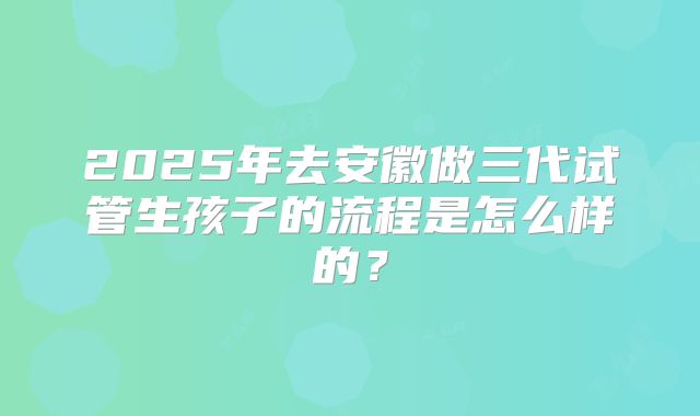 2025年去安徽做三代试管生孩子的流程是怎么样的？
