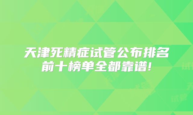 天津死精症试管公布排名前十榜单全都靠谱!