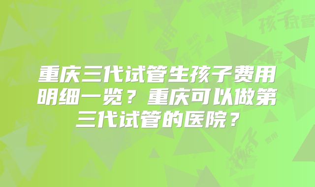 重庆三代试管生孩子费用明细一览？重庆可以做第三代试管的医院？