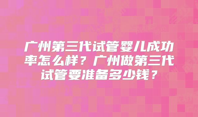 广州第三代试管婴儿成功率怎么样？广州做第三代试管要准备多少钱？