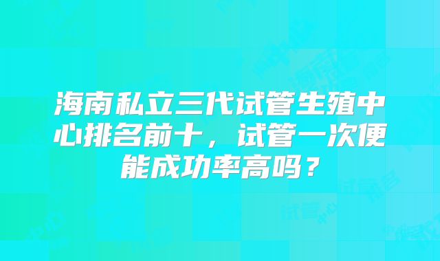 海南私立三代试管生殖中心排名前十，试管一次便能成功率高吗？