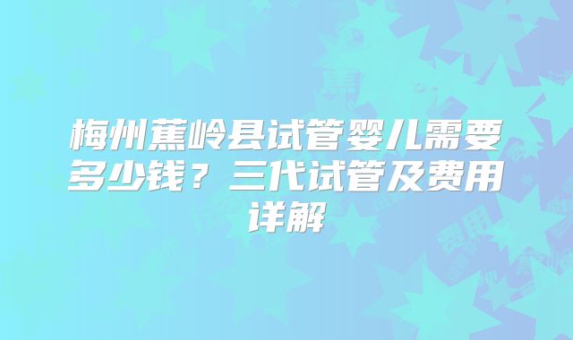 梅州蕉岭县试管婴儿需要多少钱？三代试管及费用详解