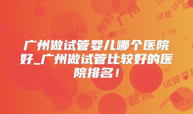 广州做试管婴儿哪个医院好_广州做试管比较好的医院排名！