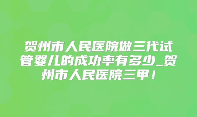 贺州市人民医院做三代试管婴儿的成功率有多少_贺州市人民医院三甲!