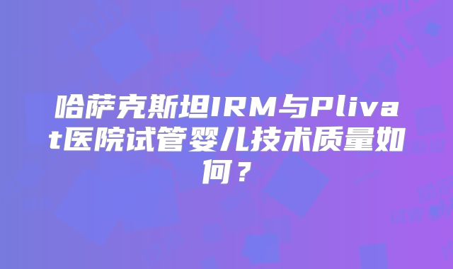 哈萨克斯坦IRM与Plivat医院试管婴儿技术质量如何？