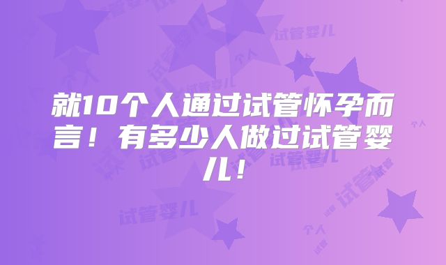 就10个人通过试管怀孕而言！有多少人做过试管婴儿！