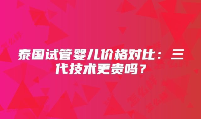 泰国试管婴儿价格对比：三代技术更贵吗？