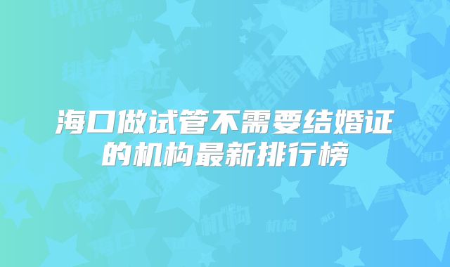 海口做试管不需要结婚证的机构最新排行榜