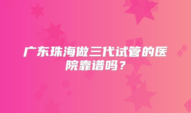 广东珠海做三代试管的医院靠谱吗?