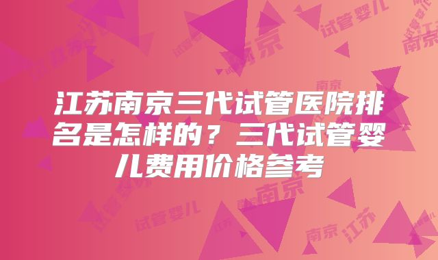 江苏南京三代试管医院排名是怎样的？三代试管婴儿费用价格参考