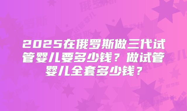 2025在俄罗斯做三代试管婴儿要多少钱?做试管婴儿全套多少钱?