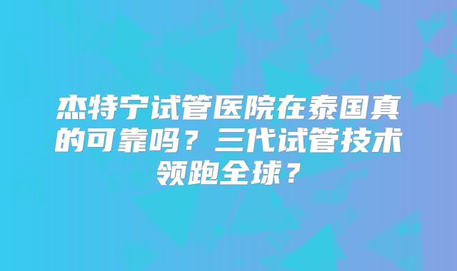 杰特宁试管医院在泰国真的可靠吗？三代试管技术领跑全球？