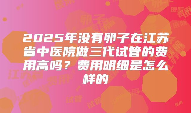 2025年没有卵子在江苏省中医院做三代试管的费用高吗？费用明细是怎么样的