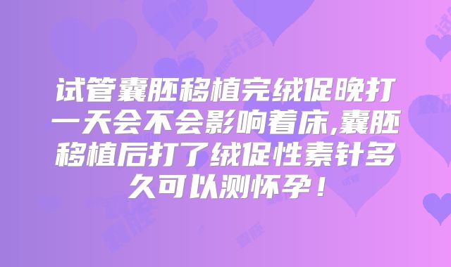 试管囊胚移植完绒促晚打一天会不会影响着床,囊胚移植后打了绒促性素针多久可以测怀孕！