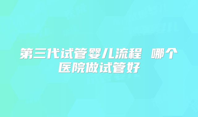 第三代试管婴儿流程 哪个医院做试管好