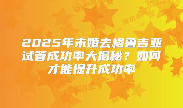 2025年未婚去格鲁吉亚试管成功率大揭秘?如何才能提升成功率