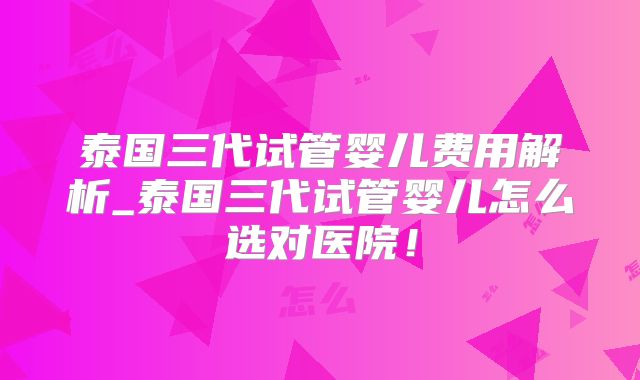 泰国三代试管婴儿费用解析_泰国三代试管婴儿怎么选对医院！