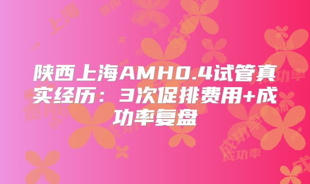 陕西上海AMH0.4试管真实经历：3次促排费用+成功率复盘