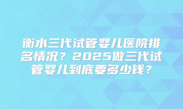 衡水三代试管婴儿医院排名情况？2025做三代试管婴儿到底要多少钱？