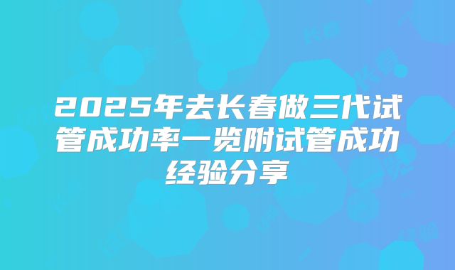 2025年去长春做三代试管成功率一览附试管成功经验分享