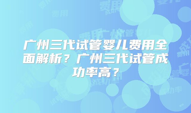 广州三代试管婴儿费用全面解析？广州三代试管成功率高？