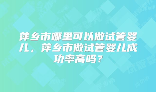 萍乡市哪里可以做试管婴儿，萍乡市做试管婴儿成功率高吗？