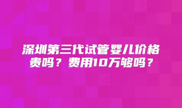 深圳第三代试管婴儿价格贵吗？费用10万够吗？