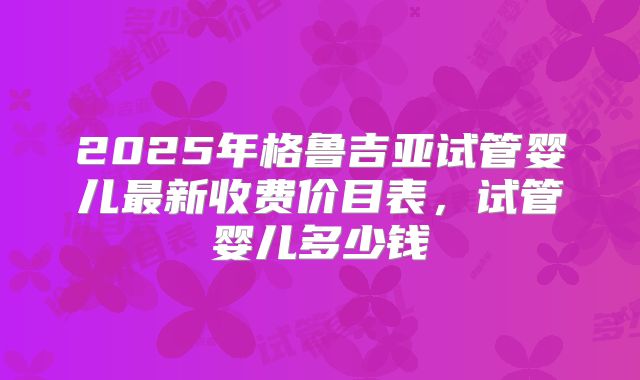 2025年格鲁吉亚试管婴儿最新收费价目表,试管婴儿多少钱
