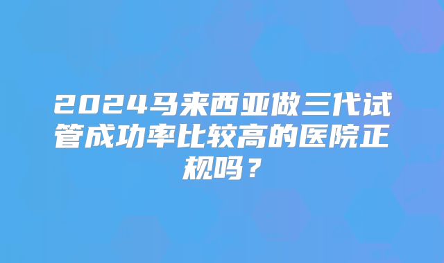 2024马来西亚做三代试管成功率比较高的医院正规吗?