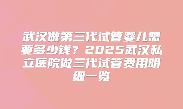 武汉做第三代试管婴儿需要多少钱？2025武汉私立医院做三代试管费用明细一览